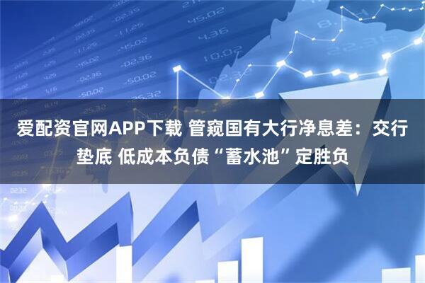 爱配资官网APP下载 管窥国有大行净息差：交行垫底 低成本负债“蓄水池”定胜负