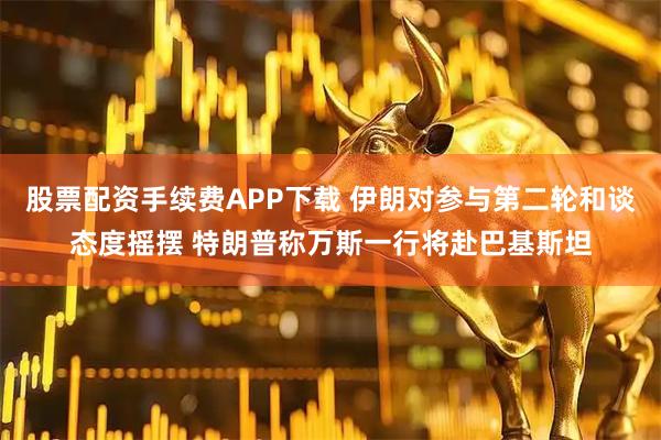 股票配资手续费APP下载 伊朗对参与第二轮和谈态度摇摆 特朗普称万斯一行将赴巴基斯坦