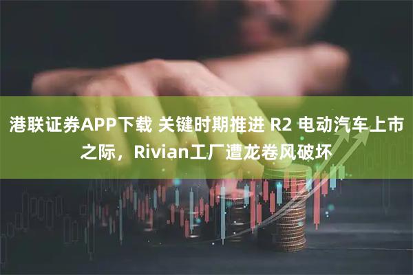 港联证券APP下载 关键时期推进 R2 电动汽车上市之际，Rivian工厂遭龙卷风破坏