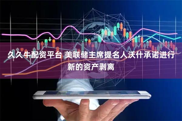 久久牛配资平台 美联储主席提名人沃什承诺进行新的资产剥离