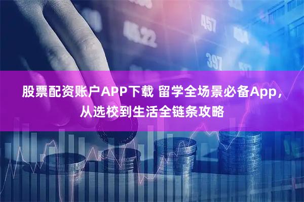 股票配资账户APP下载 留学全场景必备App，从选校到生活全链条攻略