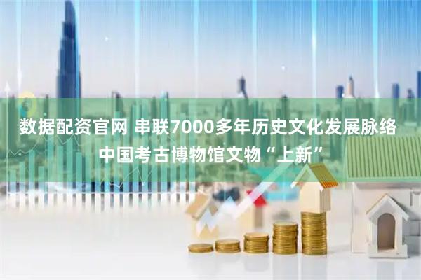 数据配资官网 串联7000多年历史文化发展脉络 中国考古博物馆文物“上新”