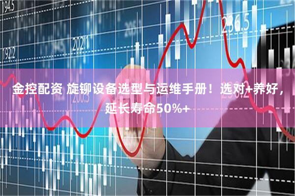 金控配资 旋铆设备选型与运维手册！选对+养好，延长寿命50%+