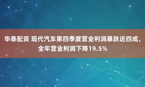 华泰配资 现代汽车第四季度营业利润暴跌近四成，全年营业利润下降19.5%