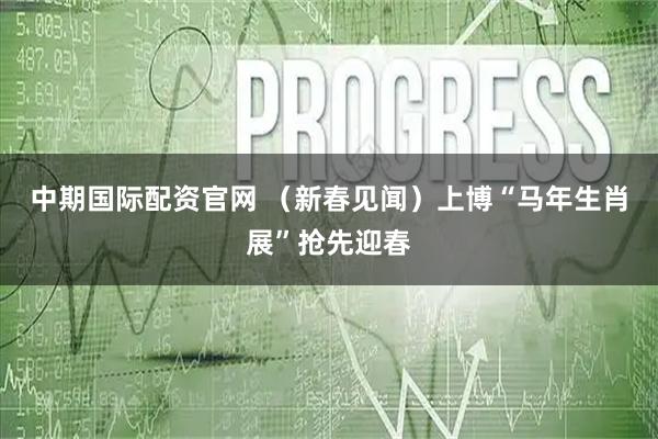 中期国际配资官网 （新春见闻）上博“马年生肖展”抢先迎春