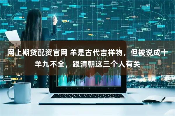 网上期货配资官网 羊是古代吉祥物，但被说成十羊九不全，跟清朝这三个人有关