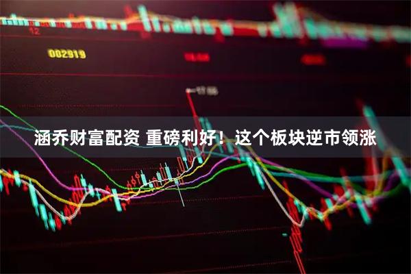 涵乔财富配资 重磅利好！这个板块逆市领涨