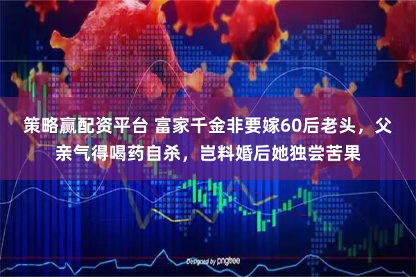 策略赢配资平台 富家千金非要嫁60后老头，父亲气得喝药自杀，岂料婚后她独尝苦果
