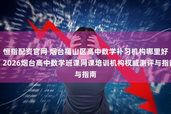 恒指配资官网 烟台福山区高中数学补习机构哪里好？2026烟台高中数学班课网课培训机构权威测评与指南