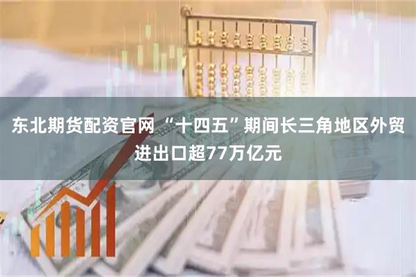 东北期货配资官网 “十四五”期间长三角地区外贸进出口超77万亿元