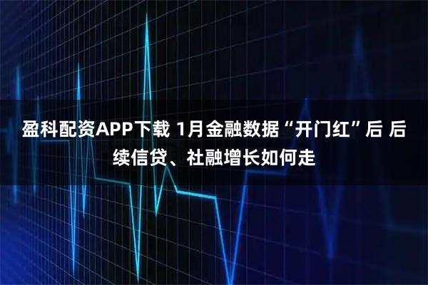 盈科配资APP下载 1月金融数据“开门红”后 后续信贷、社融增长如何走