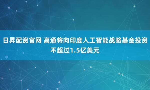 日昇配资官网 高通将向印度人工智能战略基金投资不超过1.5亿美元